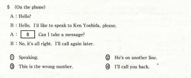 5 (On the phone) A:Hello? B:Hello. I'd like to speak to Ken Yoshida,please. A:[ 8 ] Can I take a message? B:No,it's all right. I'll call again later. @Speaking.@AHe's on another line.@BThis is the wrong number.@CI'll call you back.