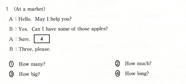 1 (At a market) A:Hello. May I help you? B:Yes. Can I have some of those apples? A:Sure. [ 4 ] B:Three,please. ①How many?　②How much?　③How big?　④How long?
