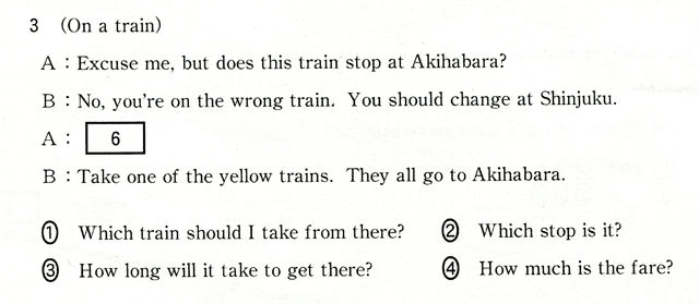 3 (On a train) A:Excuse me,but does this train stop at Akihabara? B:No,you're on the wrong train. You should change at Shinjuku. A:[ 6 ] B:Take one of the yellow trains. They all go to Akihabara. ①Which train shiuld I take ftom there?　②Which stop is it?　③How long will it take to get there?　④How much is the fare?