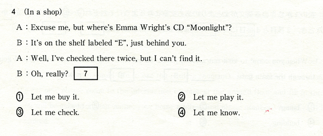 4 (In a shop) A:Ezcuse me,but where's Emma Wright's CD 'Moonlight?' B:It's on the shelf labeled 'E',just behind you. A:Well,I've checked there twice,but Ican't find it. B:Oh,really? [ 7 ] ①Let me buy it.　②Let me play it.　③Let me check.　④Let me know.