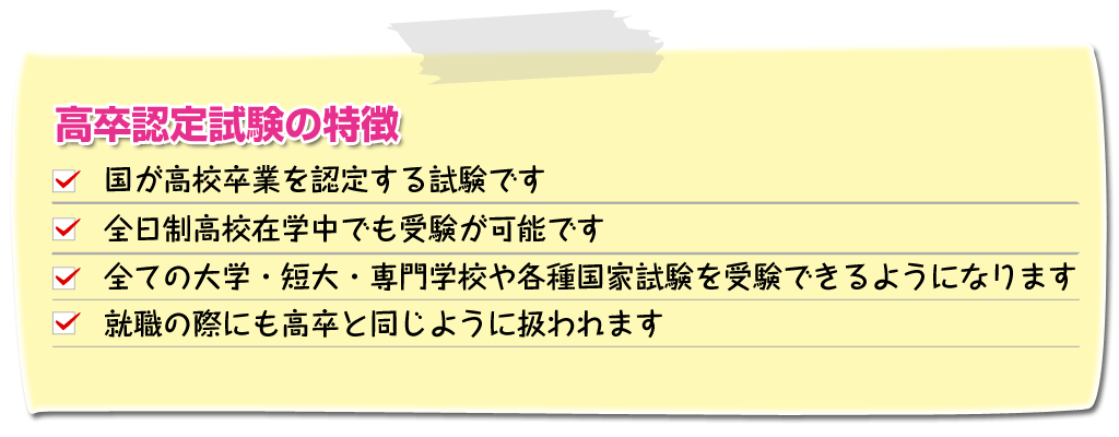 高卒認定の特徴、国が高卒卒業を認定する試験です、全日制高校在籍中でも受験可能です、全ての大学・短大・専門学校や各種国家試験を受験できるようになります、就職の際にも高卒と同じように扱われます