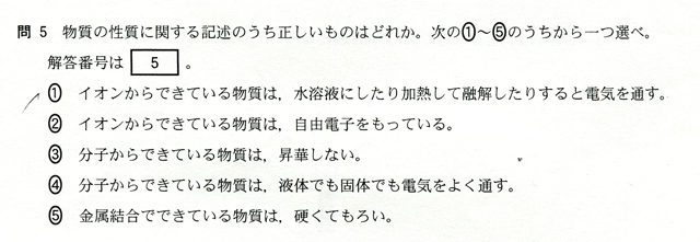 問５　物質の性質に関する記述のうち正しいものはどれか。下の①～⑤のうちから一つ選べ。　①イオンからできている物質は、水溶液にしたり加熱して融解したりすると電気を通す。　②イオンからできている物質は、自由電解を持っている。　③分子からできている物質は昇華しない。　④分子からできている物質は、液体でも固体でも電気をよく通す。　⑤金属結合でできている物質は、硬くてもろい。