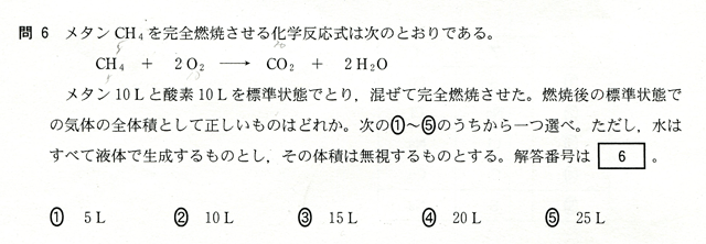 問６　メタンＣＨ４を完全燃焼させる化学反応式は次のとうりである。　ＣＨ４＋２Ｏ２→ＣＯ２＋２Ｈ２Ｏ　メタン１０Ｌと酸素１０Ｌを標準状態でとり、混ぜて完全燃焼させた。燃焼後の標準状態での期待の全体積として正しいものはどれか。下の①～⑤のうちから一つ選べ。　①５Ｌ　②１０Ｌ　③１５Ｌ　④２０Ｌ　⑤２５Ｌ