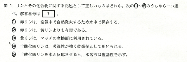 問１　リンとその化合物に関する記述として正しいものはどれか。次の①～⑤のうちから一つを選べ。　①　赤リンは、空気中で自然発火するため水中で保存する。　②　赤リンは、黄リンよりも有毒である。　③　黄リンは、マッチの摩擦面に利用されている。　④　十酸化四リンは、吸収性が強く乾燥材として用いられる。　⑤　十酸化四リンを水と反応させると、水溶液は塩基性を示す。