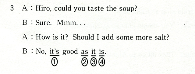 3 A:Hiro,could you taste the soup? B:Sure,Mmm... A:How is it? Should I add some more salt? B:NO,it's good as it is.