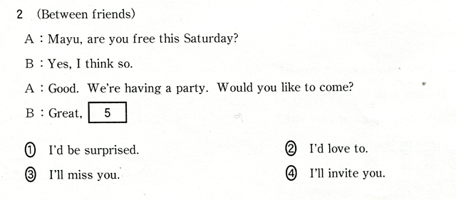 2 (Berween friends) A:Mayu,are you free this Saturday? B:Yes,I think so. A:Good. We're having a party. Would you like to come? B:Great,[ 5 ] @I'd be surprised.@AI'd love to.@BI'll miss you.@CI'll invite you.