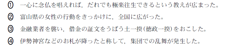 ①一心に念仏を唱えれば，だれでも極楽往生できるという教えが広まった。、②富山県の女性の行動をきっかけに，全国に広がった。、③金融業者を襲い，借金の証文をうばう土一揆（徳政一揆）をおこした。、④伊勢神宮などのお札が降ったと称して，集団での乱舞が発生した。