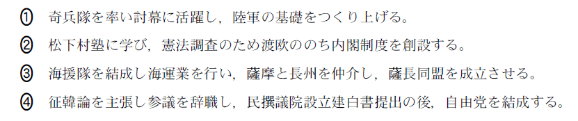 ①奇兵隊を率い討幕に活躍し，陸軍の基礎をつくり上げる。、②松下村塾に学び，憲法調査のため渡欧ののち内閣制度を創設する。、 ③海援隊を結成し海運業を行い，摩と長州を仲介し，長同盟を成立させる。、④征韓論を主張し参議を辞職し，民議院設立建白書提出の後，自由党を結成する。