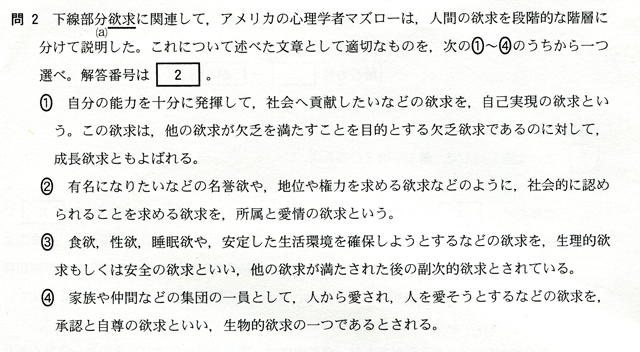 問２　下線部分（ａ）欲求に関連して、アメリカの心理学者マズローは、人間の欲求を段階的な階層に分けて説明した。これについて述べた文章として適切なものを、次の①～④のうちから一つ選べ。　①　自分の能力を十分に発揮して、社会へ貢献したいなどの欲求を、自己実現の欲求という。この欲求は、他の欲求が欠乏を満たすことを目的とする欠乏欲求であることに対して、成長欲求とも呼ばれる。　②　有名になりたいなどの名誉欲や、地位や権力を求める欲求などのように、社会的に認められることを求める欲求を、諸族と愛情の欲求という。　③　食欲、性欲、睡眠欲や、安定した生活環境を確保しようとするなどの欲求を、生理的欲求もしくは安全の欲求といい、他の欲求が満たされた後の副次的欲求とされている。　④　家族や仲間などの集団の一員として、人から愛され、人を愛そうとするなどの欲求を、承認と自尊の欲求といい、生物的欲求の一つであるとされる。