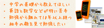 中学の基礎から教えてほしい。英語と数学などが特に苦手。勉強から離れて10年以上経つ。相手の顔を見て勉強をしたい。