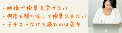 映像で授業を受けたい。何度も繰り返して授業を見たい。テキストだけを読むのは苦手。