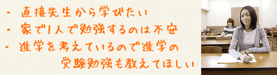 直接先生から学びたい。家で一人で勉強するのは不安。進学を考えているので、進学の受験勉強も教えてほしい。