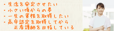 生活を安定させたい。小さいころからの夢。一生の資格を取得したい。高卒認定を取得してから正看護師を目指したい。