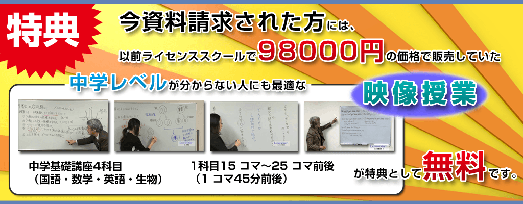 特典、今資料請求された方には、以前ライセンススクール98000円で販売していた中学レベルが分からない人にも最適な中学基礎講座4科目（国語・数学・英語・生物）1科目15 コマ～25 コマ前後（1 コマ45分前後）が特典として無料です。