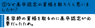 ①なぜ高卒認定の資格を取ろうと思いましたか？―美容師の資格を取るのに高卒認定が必要だったため。