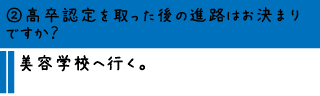 ②高卒認定を取った後の進路はお決まりですか？―美容学校へ行く。