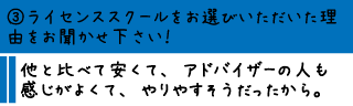 ③ライセンススクールをお選びいただいた理由をお聞かせ下さい！―他と比べて安くて、アドバイザーの人も感じがよくて、やりやすそうだったから。