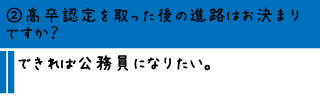 ②高卒認定を取った後の進路はお決まりですか？―できれば公務員になりたい。