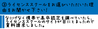 ③ライセンススクールをお選びいただいた理由をお聞かせ下さい！―なにげなく携帯で高卒認定を調べていたら、ライセンススクールのサイトが目にとまったので資料請求しました。